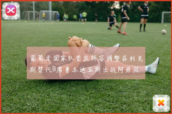 葡萄牙国家队首发阵容调整菲利克斯替代B席鲁本迪亚斯出战阿劳若
