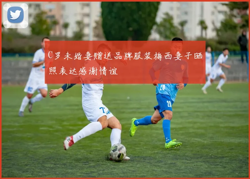 C罗未婚妻赠送品牌服装梅西妻子晒照表达感谢情谊