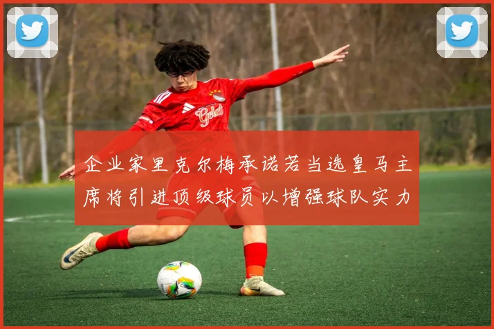 企业家里克尔梅承诺若当选皇马主席将引进顶级球员以增强球队实力