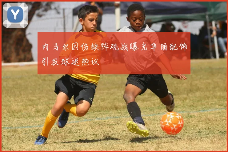 内马尔因伤缺阵观战曝光华丽配饰引发球迷热议