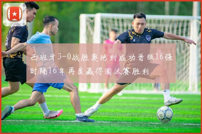 西班牙3-0战胜奥地利成功晋级16强时隔16年再度赢得淘汰赛胜利