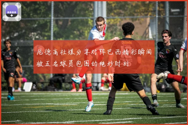 厄德高社媒分享对阵巴西精彩瞬间被五名球员包围的绝妙时刻