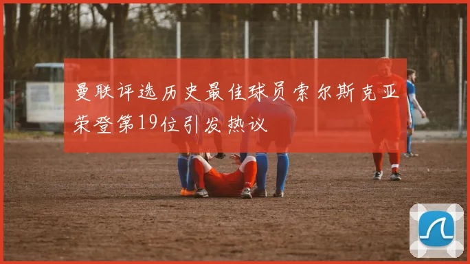 曼联评选历史最佳球员索尔斯克亚荣登第19位引发热议