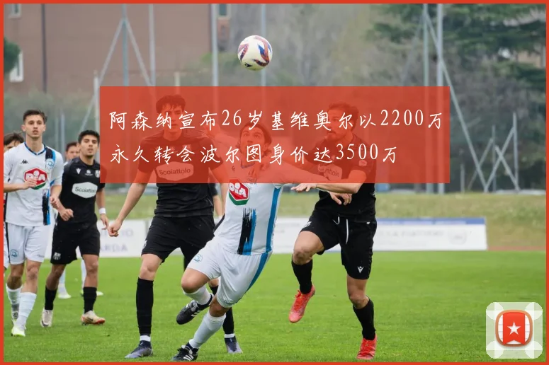 阿森纳宣布26岁基维奥尔以2200万永久转会波尔图身价达3500万