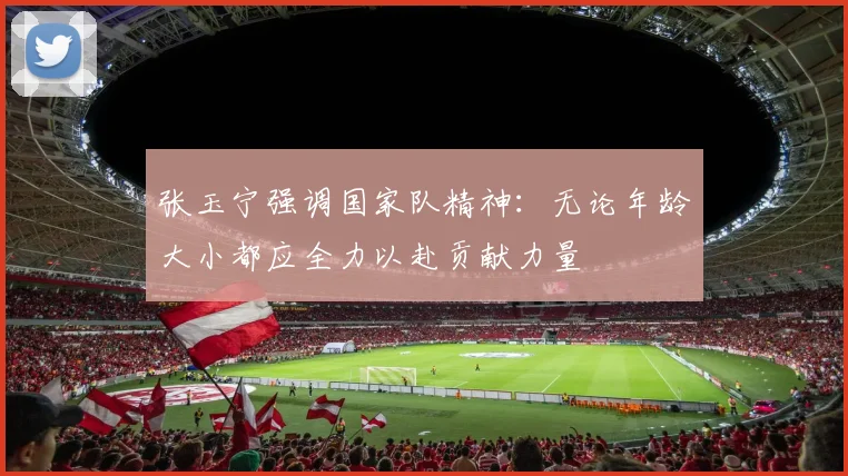 张玉宁强调国家队精神：无论年龄大小都应全力以赴贡献力量
