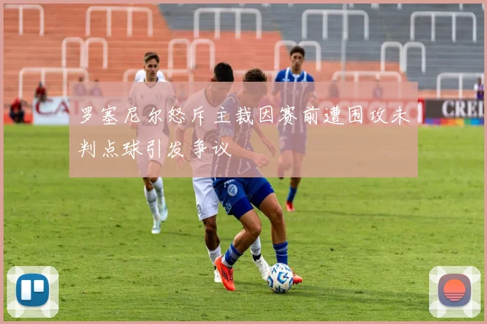 罗塞尼尔怒斥主裁因赛前遭围攻未判点球引发争议