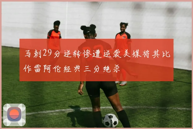 马刺29分逆转惨遭逆袭美媒将其比作雷阿伦经典三分绝杀