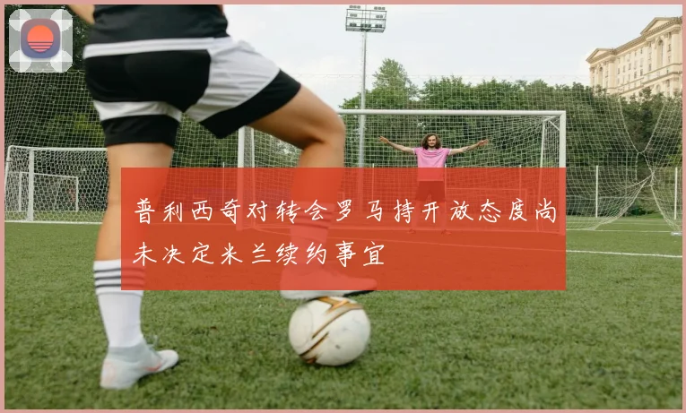 普利西奇对转会罗马持开放态度尚未决定米兰续约事宜