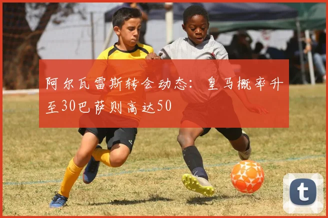 阿尔瓦雷斯转会动态：皇马概率升至30巴萨则高达50
