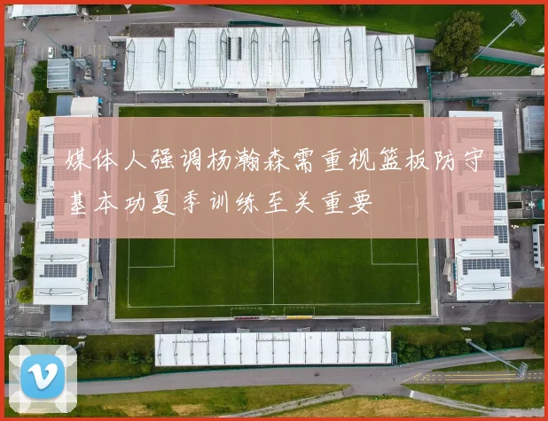媒体人强调杨瀚森需重视篮板防守基本功夏季训练至关重要