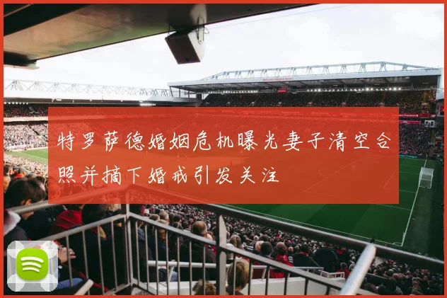 特罗萨德婚姻危机曝光妻子清空合照并摘下婚戒引发关注