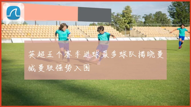 英超五个赛季进球最多球队揭晓曼城曼联强势入围