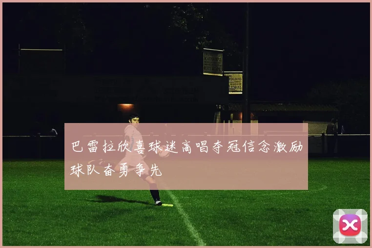 巴雷拉欣喜球迷高唱夺冠信念激励球队奋勇争先
