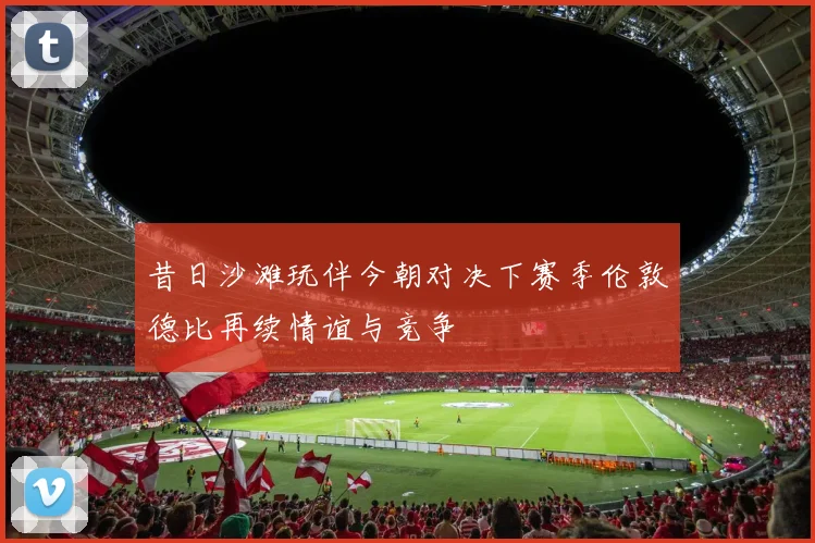昔日沙滩玩伴今朝对决下赛季伦敦德比再续情谊与竞争