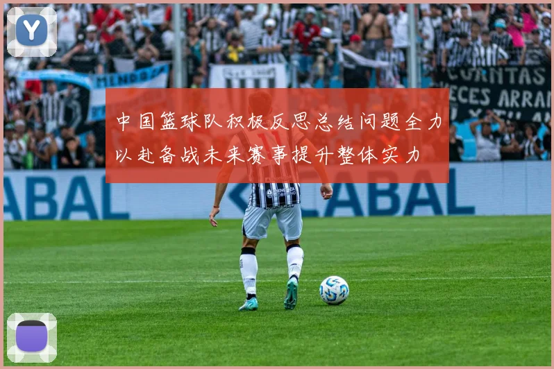 中国篮球队积极反思总结问题全力以赴备战未来赛事提升整体实力