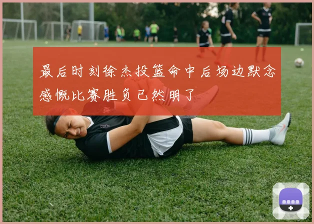 最后时刻徐杰投篮命中后场边默念感慨比赛胜负已然明了