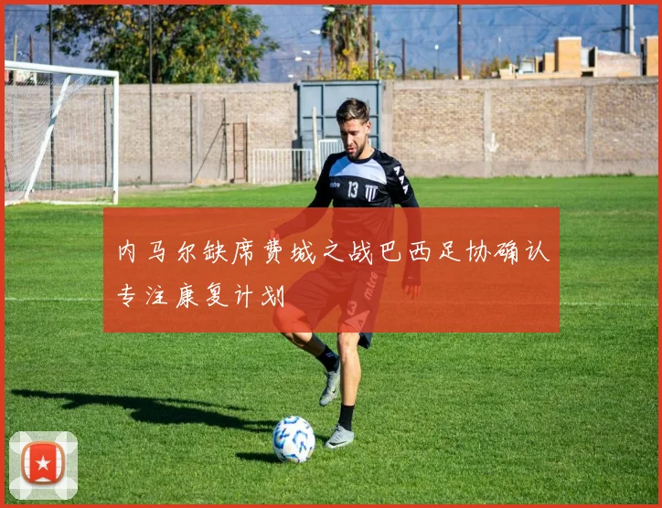 内马尔缺席费城之战巴西足协确认专注康复计划