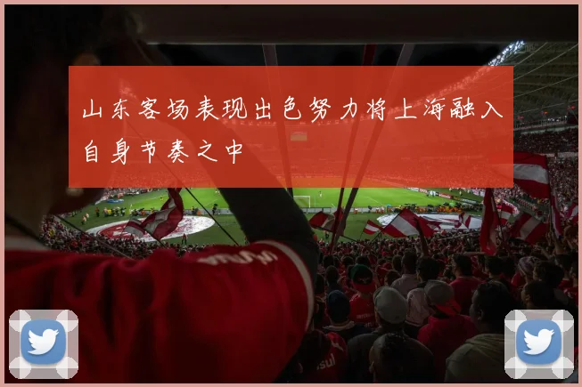 山东客场表现出色努力将上海融入自身节奏之中