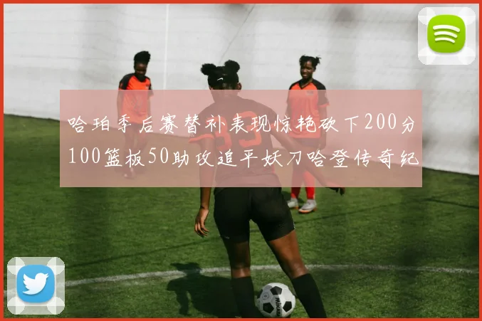 哈珀季后赛替补表现惊艳砍下200分100篮板50助攻追平妖刀哈登传奇纪录